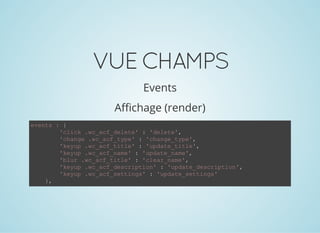 VUECHAMPS
Events
Affichage (render)
events : {
        'click .wc_acf_delete' : 'delete',
        'change .wc_acf_type' : 'change_type',
        'keyup .wc_acf_title' : 'update_title',
        'keyup .wc_acf_name' : 'update_name',
        'blur .wc_acf_title' : 'clear_name',
        'keyup .wc_acf_description' : 'update_description',
        'keyup .wc_acf_settings' : 'update_settings'
    },
 