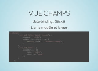 VUECHAMPS
data-binding : Stick.it
Lier le modèle et la vue
bindings: {
        '.wc_acf_title_label .title': {
            observe: 'title',
            onGet: function(title) {
                return title || 'Nouveau champ';
            }
        },
        '.wc_acf_name': {
            attributes: [{
                name: 'value',
                observe: 'name'
            }]
        }
    },
 
