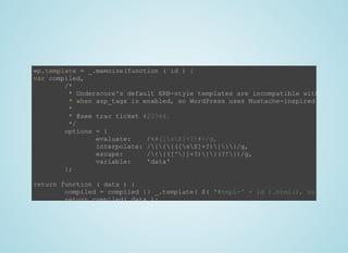 wp.template = _.memoize(function ( id ) {
var compiled,
  /*
   * Underscore's default ERB­style templates are incompatible with PHP
   * when asp_tags is enabled, so WordPress uses Mustache­inspired templati
   *
   * @see trac ticket #22344.
   */
  options = {
    evaluate:    /<#([sS]+?)#>/g,
    interpolate: /{{{([sS]+?)}}}/g,
    escape:      /{{([^}]+?)}}(?!})/g,
    variable:    'data'
  };
return function ( data ) {
  compiled = compiled || _.template( $( '#tmpl­' + id ).html(), null, optio
  return compiled( data );
};
 
