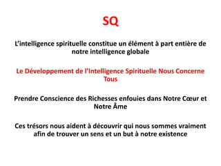 SQ
L’intelligence spirituelle constitue un élément à part entière de
notre intelligence globale
Le Développement de l’Intelligence Spirituelle Nous Concerne
Tous
Prendre Conscience des Richesses enfouies dans Notre Cœur et
Notre Âme
Ces trésors nous aident à découvrir qui nous sommes vraiment
afin de trouver un sens et un but à notre existence
 