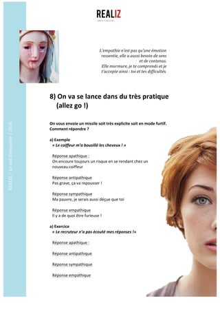 REALIZ	/		Le	test	d’empathie	/	2016	
	
	
8)	On	va	se	lance	dans	du	très	pratique		
				(allez	go	!)	
	
	
On	vous	envoie	un	missile	soit	très	explicite	soit	en	mode	furtif.	
Comment	répondre	?	
	
a)	Exemple	
«	Le	coiffeur	m’a	bousillé	les	cheveux	!	»
Réponse	apathique	:	
On	encoure	toujours	un	risque	en	se	rendant	chez	un	
nouveau	coiffeur	
	
Réponse	antipathique	
Pas	grave,	ça	va	repousser	!	
	
Réponse	sympathique	
Ma	pauvre,	je	serais	aussi	déçue	que	toi	
	
Réponse	empathique		
Il	y	a	de	quoi	être	furieuse	!	
	
a)	Exercice	
«	Le	recruteur	n’a	pas	écouté	mes	réponses	!»
Réponse	apathique	:	
	
Réponse	antipathique	
	
Réponse	sympathique	
	
Réponse	empathique		
L’empathie	n’est	pas	qu’une	émotion	
ressentie,	elle	a	aussi	besoin	de	sens	
et	de	contenus.		
Elle	murmure,	je	te	comprends	et	je	
t’accepte	ainsi	:	toi	et	tes	difficultés.	
 