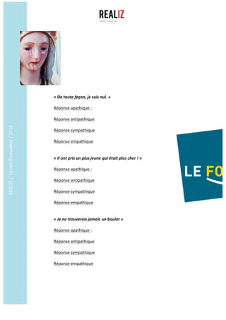REALIZ	/		Le	test	d’empathie	/	2016	
	
	
«	De	toute	façon,	je	suis	nul.	»
Réponse	apathique	:	
	
Réponse	antipathique	
	
Réponse	sympathique	
	
Réponse	empathique		
	
	
«	Il	ont	pris	un	plus	jeune	qui	était	plus	cher	!	»
Réponse	apathique	:	
	
Réponse	antipathique	
	
Réponse	sympathique	
	
Réponse	empathique		
	
	
«	Je	ne	trouverais	jamais	un	boulot	»
Réponse	apathique	:	
	
Réponse	antipathique	
	
Réponse	sympathique	
	
Réponse	empathique		
	
 