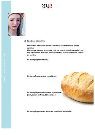 REALIZ	/		Le	test	d’empathie	/	2016	
	
	
c) Questions	alternatives	
	
La	question	alternative	propose	un	choix,	une	alternative,	ou	une	
solution.	
Elle	engage	les	deux	personnes,	celle	qui	pose	la	question	et	celle	à	qui	
elle	est	destinée.	Elle	offre	implicitement	ou	explicitement	une	aide	ou	
un	soutien	
Un	exemple	pro	sur	le	CV:	
	
	
	
	
	
	
Un	exemple	pro	sur	une	compétence:	
	
	
	
	
	
	
Un	exemple	pro	sur	l’allure	de	la	personne	:	
(look,	odeur,	coiffure,	démarche...	)	
	
	
	
	
	
	
Un	exemple	pro	sur	un		échec	en	entretien	d’embauche:	
	
	
	
 