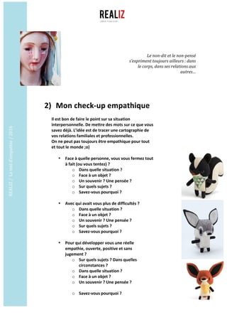 REALIZ	/		Le	test	d’empathie	/	2016	
	
	
	
2) 	Mon	check-up	empathique	
	
Il	est	bon	de	faire	le	point	sur	sa	situation	
interpersonnelle.	De	mettre	des	mots	sur	ce	que	vous	
savez	déjà.	L’idée	est	de	tracer	une	cartographie	de	
vos	relations	familiales	et	professionnelles.	
On	ne	peut	pas	toujours	être	empathique	pour	tout	
et	tout	le	monde	;o)	
	
• Face	à	quelle	personne,	vous	vous	fermez	tout	
à	fait	(ou	vous	tentez)	?	
o Dans	quelle	situation	?	
o Face	à	un	objet	?	
o Un	souvenir	?	Une	pensée	?	
o Sur	quels	sujets	?	
o Savez-vous	pourquoi	?	
	
• Avec	qui	avait	vous	plus	de	difficultés	?	
o Dans	quelle	situation	?	
o Face	à	un	objet	?	
o Un	souvenir	?	Une	pensée	?	
o Sur	quels	sujets	?	
o Savez-vous	pourquoi	?	
	
• Pour	qui	développer	vous	une	réelle	
empathie,	ouverte,	positive	et	sans	
jugement	?	
o Sur	quels	sujets	?	Dans	quelles	
circonstances	?	
o Dans	quelle	situation	?	
o Face	à	un	objet	?	
o Un	souvenir	?	Une	pensée	?	
	
o Savez-vous	pourquoi	?	
Le	non-dit	et	le	non-pensé	
s’expriment	toujours	ailleurs	:	dans	
le	corps,	dans	ses	relations	aux	
autres…	
 