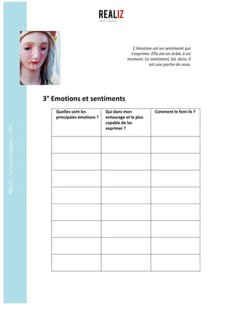 REALIZ	/		Le	test	d’empathie	/	2016	
	
	
3°	Emotions	et	sentiments	
	
Quelles	sont	les	
principales	émotions	?	
	
Qui	dans	mon	
entourage	et	le	plus	
capable	de	les	
exprimer	?	
	
Comment	le	font-ils	?	
	
	
	
	 	
	
	
	
	 	
	
	
	
	 	
	
	
	
	 	
	
	
	
	 	
	
	
	
	 	
	
	
	
	 	
	
	
	
	 	
	
	
	
	
L’émotion	est	un	sentiment	qui	
s’exprime.	Elle	est	un	éclat,	à	un	
moment.	Le	sentiment,	lui,	dure,	il	
est	une	partie	de	vous.	
 