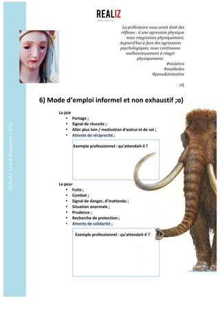 REALIZ	/		Le	test	d’empathie	/	2016	
	
	
6)	Mode	d’emploi	informel	et	non	exhaustif	;o)	
	
La	joie	
• Partage	;	
• Signal	de	réussite	;	
• Aller	plus	loin	/	motivation	d’autrui	et	de	soi	;	
• Attente	de	réciprocité	;	
	
	Exemple	professionnel	:	qu’attendait-il	?	
	 	
	
	
	
	
	
La	peur	
• Fuite	;	
• Combat	;	
• Signal	de	danger,	d’inattendu	;	
• Situation	anormale	;	
• Prudence	;	
• Recherche	de	protection	;	
• Attente	de	solidarité	;		
	
			Exemple	professionnel	:	qu’attendait-il	?	
	 	
	
	
	
	
	
	
	
	
La	préhistoire	nous	avait	doté	des	
réflexes	:	à	une	agression	physique	
nous	réagissions	physiquement.		
Aujourd’hui	à	face	des	agressions	
psychologiques,	nous	continuons	
malheureusement	à	réagir	
physiquement.	
#violence	
#maldedos	
#peau&instestins	
	
;o(	
 