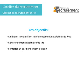 L’atelier du recrutement
Cabinet de recrutement et RH
Les objectifs :
• Améliorer la visibilité et le référencement naturel du site web
• Générer du trafic qualifié sur le site
• Conforter un positionnement d’expert
 