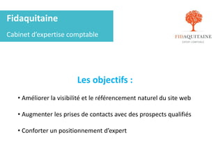 Fidaquitaine
Cabinet d’expertise comptable
Les objectifs :
• Améliorer la visibilité et le référencement naturel du site web
• Augmenter les prises de contacts avec des prospects qualifiés
• Conforter un positionnement d’expert
 