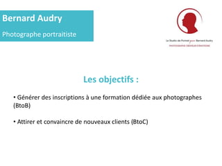 Bernard Audry
Photographe portraitiste
Les objectifs :
• Générer des inscriptions à une formation dédiée aux photographes
(BtoB)
• Attirer et convaincre de nouveaux clients (BtoC)
 