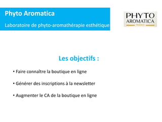Phyto Aromatica
Laboratoire de phyto-aromathérapie esthétique
Les objectifs :
• Faire connaître la boutique en ligne
• Générer des inscriptions à la newsletter
• Augmenter le CA de la boutique en ligne
 