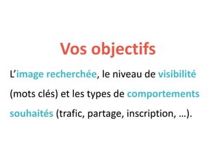 Vos objectifs
L’image recherchée, le niveau de visibilité
(mots clés) et les types de comportements
souhaités (trafic, partage, inscription, …).
 