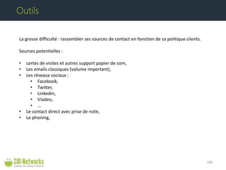 La grosse difficulté : rassembler ses sources de contact en fonction de sa politique clients. Sources potentielles : 
• 
cartes de visites et autres support papier de com, 
• 
Les emails classiques (volume important), 
• 
Les réseaux sociaux : 
• 
Facebook, 
• 
Twitter, 
• 
Linkedin, 
• 
Viadeo, 
• 
… 
• 
Le contact direct avec prise de note, 
• 
Le phoning, 108 
Outils  