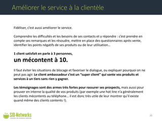 Fidéliser, c’est aussi améliorer le service. Comprendre les difficultés et les besoins de ses contacts et y répondre : c’est prendre en compte ses remarques et les résoudre, mettre en place des questionnaires après vente, identifier les points négatifs de ses produits ou de leur utilisation… 1 client satisfait en parle à 3 personnes, un mécontent à 10. Il faut éviter les situations de blocage et favoriser le dialogue, ou expliquer pourquoi on ne peut pas agir. Le client ambassadeur c’est un “super client” qui vante vos produits et services à un tiers sans rien y gagner. Les témoignages sont des armes très fortes pour rassurer ses prospects, mais aussi pour prouver en interne la qualité de vos produits (par exemple une hot line n’a généralement les clients mécontents au téléphone… il est donc très utile de leur montrer qu’il existe quand même des clients contents !). 20 
Améliorer le service à la clientèle  