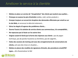 • 
Mettez en place un service de “récupération” des clients qui veulent vous quitter… 
• 
Prévoyez en avance les pics d’activités (soldes, noël, sorties produits ).. 
• 
Envoyez toujours un accusé de réception des demandes effectuées par email ou sur le site Web, et annoncez le délai de traitement… 
• 
Gérez les degrés d’urgence des problèmes clients… 
• 
Ouvrez l’accès à la solution de service clients aux commerciaux, à la comptabilité… 
• 
Ne repoussez pas la faute sur les autres tiers 
• 
Soignez autant le fond que la forme des réponses aux clients : pas de jargon technique, pas de paroles hautaines ou familières, pas de vulgarité… 
• 
Faites des sessions de training soit avec des enregistrements de conversations de clients, soit avec des mises en situation…. 
• 
Mettez en places des modèles de signatures d’emails, des procédures email/PDF types… afin d’automatiser le SAV 22 
Améliorer le service à la clientèle  