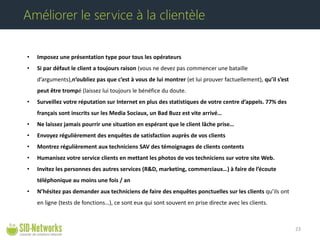 • 
Imposez une présentation type pour tous les opérateurs 
• 
Si par défaut le client a toujours raison (vous ne devez pas commencer une bataille d’arguments),n’oubliez pas que c’est à vous de lui montrer (et lui prouver factuellement), qu’il s’est peut être trompé (laissez lui toujours le bénéfice du doute. 
• 
Surveillez votre réputation sur Internet en plus des statistiques de votre centre d’appels. 77% des français sont inscrits sur les Media Sociaux, un Bad Buzz est vite arrivé… 
• 
Ne laissez jamais pourrir une situation en espérant que le client lâche prise… 
• 
Envoyez régulièrement des enquêtes de satisfaction auprès de vos clients 
• 
Montrez régulièrement aux techniciens SAV des témoignages de clients contents 
• 
Humanisez votre service clients en mettant les photos de vos techniciens sur votre site Web. 
• 
Invitez les personnes des autres services (R&D, marketing, commerciaux…) à faire de l’écoute téléphonique au moins une fois / an 
• 
N’hésitez pas demander aux techniciens de faire des enquêtes ponctuelles sur les clients qu’ils ont en ligne (tests de fonctions…), ce sont eux qui sont souvent en prise directe avec les clients. 23 
Améliorer le service à la clientèle  