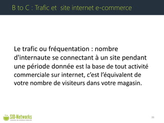 Le trafic ou fréquentation : nombre d'internaute se connectant à un site pendant une période donnée est la base de tout activité commerciale sur internet, c’est l’équivalent de votre nombre de visiteurs dans votre magasin. 39 
B to C : Trafic et site internet e-commerce  