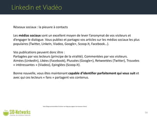 Réseaux sociaux : la pieuvre à contacts Les médias sociaux sont un excellent moyen de lever l’anonymat de vos visiteurs et d’engager le dialogue. Vous publiez et partagez vos articles sur les médias sociaux les plus populaires (Twitter, LinkeIn, Viadeo, Google+, Scoop.It, Facebook…). Vos publications peuvent donc être : Partagées par vos lecteurs (principe de la viralité). Commentées par vos visiteurs. Aimées (LinkedIn), Likées (Facebook), Plussées (Google+), Retweetées (Twitter), Trouvées « intéressantes » (Viadeo), Epinglées (Scoop.It). Bonne nouvelle, vous êtes maintenant capable d’identifier parfaitement qui vous suit et avec qui ces lecteurs « fans » partagent vos contenus. 54 
Linkedin et Viadéo 
http://blog.businesstoolbox.fr/utiliser-son-blog-pour-gagner-de-nouveaux-clients/  