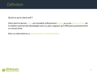 Qu’est ce qu’un client actif ? Client dont le dernier achat est considéré suffisamment récent, au vu du rythme normal de la relation commerciale développée avec lui, pour supposer qu'il effectuera prochainement un nouvel achat. Donc un client dont on a connaissance du rythme d’achat. 6 
Définition  