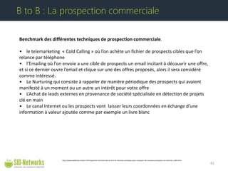 Benchmark des différentes techniques de prospection commerciale. • le telemarketing « Cold Calling » où l’on achète un fichier de prospects cibles que l’on relance par téléphone • l’Emailing où l’on envoie a une cible de prospects un email incitant à découvrir une offre, et si ce dernier ouvre l’email et clique sur une des offres proposés, alors il sera considéré comme intéressé. • Le Nurturing qui consiste à rappeler de manière périodique des prospects qui avaient manifesté à un moment ou un autre un intérêt pour votre offre • L’Achat de leads externes en provenance de société spécialisée en détection de projets clé en main • Le canal Internet ou les prospects vont laisser leurs coordonnées en échange d’une information à valeur ajoutée comme par exemple un livre blanc 61 
B to B : La prospection commerciale 
http://www.webleads-tracker.fr/Prospection-Commerciale-en-B-to-B-3-bonnes-pratiques-pour-conquerir-de-nouveaux-prospects-via-Internet_a184.html  