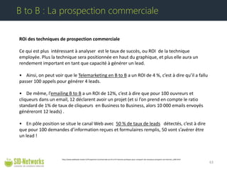 ROi des techniques de prospection commerciale Ce qui est plus intéressant à analyser est le taux de succès, ou ROI de la technique employée. Plus la technique sera positionnée en haut du graphique, et plus elle aura un rendement important en tant que capacité à générer un lead. • Ainsi, on peut voir que le Telemarketing en B to B a un ROI de 4 %, c’est à dire qu’il a fallu passer 100 appels pour générer 4 leads. • De même, l’emailing B to B a un ROI de 12%, c’est à dire que pour 100 ouvreurs et cliqueurs dans un email, 12 déclarent avoir un projet (et si l’on prend en compte le ratio standard de 1% de taux de cliqueurs en Business to Business, alors 10 000 emails envoyés généreront 12 leads) . • En pôle position se situe le canal Web avec 50 % de taux de leads détectés, c’est à dire que pour 100 demandes d’information reçues et formulaires remplis, 50 vont s’avérer être un lead ! 63 
B to B : La prospection commerciale 
http://www.webleads-tracker.fr/Prospection-Commerciale-en-B-to-B-3-bonnes-pratiques-pour-conquerir-de-nouveaux-prospects-via-Internet_a184.html  
