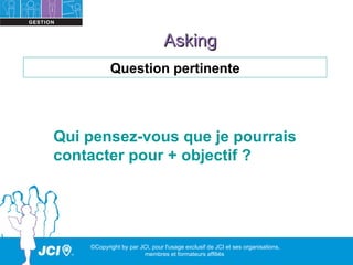 Asking
           Question pertinente




Qui pensez-vous que je pourrais
contacter pour + objectif ?




    ©Copyright by par JCI, pour l'usage exclusif de JCI et ses organisations,
                       membres et formateurs affiliés
 