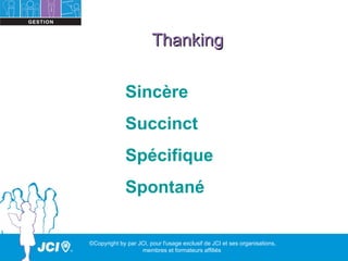 Thanking

              Sincère
              Succinct
              Spécifique
              Spontané


©Copyright by par JCI, pour l'usage exclusif de JCI et ses organisations,
                   membres et formateurs affiliés
 