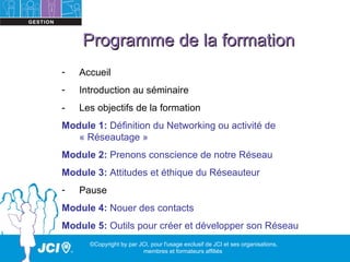 Programme de la formation
-   Accueil
-   Introduction au séminaire
-   Les objectifs de la formation
Module 1: Définition du Networking ou activité de
   « Réseautage »
Module 2: Prenons conscience de notre Réseau
Module 3: Attitudes et éthique du Réseauteur
-   Pause
Module 4: Nouer des contacts
Module 5: Outils pour créer et développer son Réseau
      ©Copyright by par JCI, pour l'usage exclusif de JCI et ses organisations,
                         membres et formateurs affiliés
 