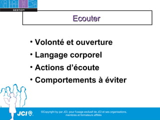 Ecouter

• Volonté et ouverture
• Langage corporel
• Actions d’écoute
• Comportements à éviter


  ©Copyright by par JCI, pour l'usage exclusif de JCI et ses organisations,
                     membres et formateurs affiliés
 