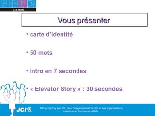 Vous présenter
• carte d’identité


• 50 mots


• Intro en 7 secondes


• « Elevator Story » : 30 secondes


     ©Copyright by par JCI, pour l'usage exclusif de JCI et ses organisations,
                        membres et formateurs affiliés
 
