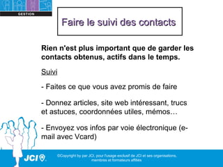 Faire le suivi des contacts

Rien n'est plus important que de garder les
contacts obtenus, actifs dans le temps.

Suivi
- Faites ce que vous avez promis de faire

- Donnez articles, site web intéressant, trucs
et astuces, coordonnées utiles, mémos…

- Envoyez vos infos par voie électronique (e-
mail avec Vcard)

     ©Copyright by par JCI, pour l'usage exclusif de JCI et ses organisations,
                        membres et formateurs affiliés
 