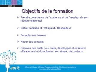 Objectifs de la formation
 Prendre conscience de l’existence et de l’ampleur de son
  réseau relationnel

 Définir l’attitude et l’éthique du Réseauteur

 Formuler ses besoins

 Nouer des contacts

 Recevoir des outils pour créer, développer et entretenir
  efficacement et durablement son réseau de contacts




      ©Copyright by par JCI, pour l'usage exclusif de JCI et ses organisations,
                         membres et formateurs affiliés
 