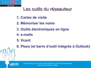 Les outils du réseauteur
1. Cartes de visite
2. Mémoriser les noms
3. Outils électroniques en ligne
4. e-mails
5. Vcard
6. Plaxo (et barre d’outil intégrée à Outlook)



    ©Copyright by par JCI, pour l'usage exclusif de JCI et ses organisations,
                       membres et formateurs affiliés
 