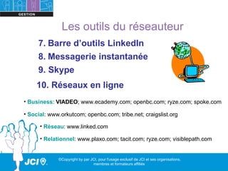 Les outils du réseauteur
     7. Barre d’outils LinkedIn
     8. Messagerie instantanée
     9. Skype
     10. Réseaux en ligne
• Business: VIADEO; www.ecademy.com; openbc.com; ryze.com; spoke.com

• Social: www.orkutcom; openbc.com; tribe.net; craigslist.org

      • Réseau: www.linked.com

      • Relationnel: www.plaxo.com; tacit.com; ryze.com; visiblepath.com


             ©Copyright by par JCI, pour l'usage exclusif de JCI et ses organisations,
                                membres et formateurs affiliés
 