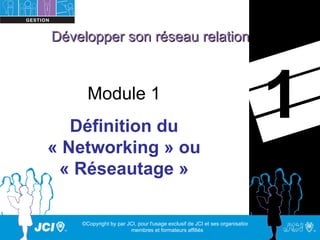 Développer son réseau relationnel



      Module 1
   Définition du
                                                                                1
« Networking » ou
 « Réseautage »

    ©Copyright by par JCI, pour l'usage exclusif de JCI et ses organisations,
                       membres et formateurs affiliés
 