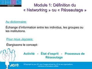 Module 1: Définition du
             « Networking » ou « Réseautage »

Au dictionnaire:
Échange d’information entre les individus, les groupes ou
les institutions.

Pour nous Jaycees:
Élargissons le concept:

             Activité - État d’esprit - Processus de
                           Réseautage

             ©Copyright by par JCI, pour l'usage exclusif de JCI et ses organisations,
                                membres et formateurs affiliés
 