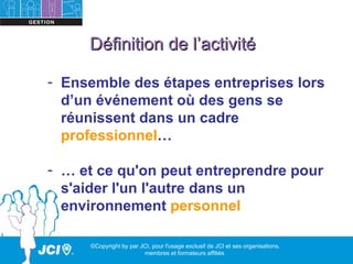 Définition de l’activité

- Ensemble des étapes entreprises lors
  d’un événement où des gens se
  réunissent dans un cadre
  professionnel…

- … et ce qu'on peut entreprendre pour
  s'aider l'un l'autre dans un
  environnement personnel

     ©Copyright by par JCI, pour l'usage exclusif de JCI et ses organisations,
                        membres et formateurs affiliés
 