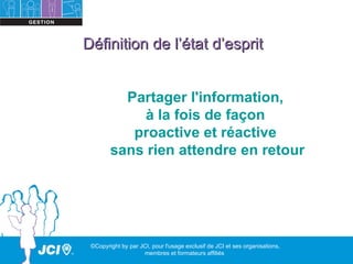 Définition de l’état d’esprit


          Partager l'information,
             à la fois de façon
           proactive et réactive
        sans rien attendre en retour




 ©Copyright by par JCI, pour l'usage exclusif de JCI et ses organisations,
                    membres et formateurs affiliés
 