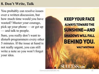 8. Don’t Write, Talk
You probably can resolve issues
over a written discussion, but
how much time would you have
wasted? Muster your courage,
pick up your phone — or get up
— and talk to people.
Sure, you really don’t want to
disturb programmers every other
5 minutes. If the issue at hand is
not really urgent, you can still
write a note so you won’t forget
your idea.
CommunicationSkills365.info 10
develop persuasive communication using effective language
develop persuasive communication using effective language
 