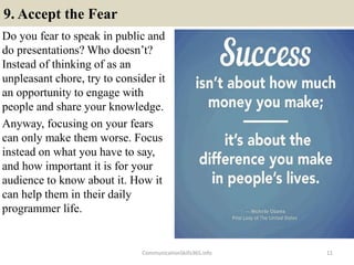 9. Accept the Fear
Do you fear to speak in public and
do presentations? Who doesn’t?
Instead of thinking of as an
unpleasant chore, try to consider it
an opportunity to engage with
people and share your knowledge.
Anyway, focusing on your fears
can only make them worse. Focus
instead on what you have to say,
and how important it is for your
audience to know about it. How it
can help them in their daily
programmer life.
11CommunicationSkills365.info
develop persuasive communication using effective language
develop persuasive communication using effective language
 