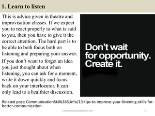 1. Learn to listen
This is advice given in theatre and
improvisation classes. If we expect
you to react properly to what is said
to you, then you have to give it the
correct attention. The hard part is to
be able to both focus both on
listening and preparing your answer.
If you don’t want to forget an idea
you just thought about when
listening, you can ask for a moment,
write it down quickly and focus
back on your interlocutor. It can
only lead to a healthier discussion.
CommunicationSkills365.info 3
Related post: CommunicationSkills365.info/13-tips-to-improve-your-listening-skills-for-
better-communication
develop persuasive communication using effective language
develop persuasive communication using effective language
 