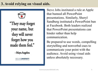 3. Avoid relying on visual aids.
Steve Jobs instituted a rule at Apple
that banned all PowerPoint
presentations. Similarly, Sheryl
Sandberg instituted a PowerPoint ban
at Facebook. Both leaders realized
that PowerPoint presentations can
hinder rather than help
communication.
Be prepared to use words, compelling
storytelling and nonverbal cues to
communicate your point with the
audience. Avoid using visual aids
unless absolutely necessary.
CommunicationSkills365.info 5
develop persuasive communication using effective language
develop persuasive communication using effective language
 