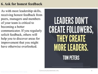 6. Ask for honest feedback
As with most leadership skills,
receiving honest feedback from
peers, managers and members
of your team is critical to
becoming a better
communicator. If you regularly
solicit feedback, others will
help you to discover areas for
improvement that you might
have otherwise overlooked.
CommunicationSkills365.info 8
develop persuasive communication using effective language
develop persuasive communication using effective language
develop persuasive communication using effective language
 