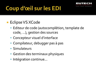    Eclipse VS XCode
     Editeur de code (autocomplétion, template de
        code, …), gestion des sources
       Concepteur visuel d’interface
       Compilateur, debugger pas à pas
       Simulateurs
       Gestion des terminaux physiques
       Intégration continue…
 