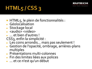  HTML5, le plein de fonctionnalités :
 Géolocalisation

 Stockage local

 <audio> <video>

 … et bien d'autres !

CSS3, enfin la simplicité :
 Les coins arrondis... mais pas seulement !

 Gestion de l'opacité, ombrage, arrières-plans

  multiples
 Présentations multi-colonnes

 Fin des limites liées aux polices

 … et ce n'est qu'un début
 