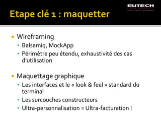    Wireframing
     Balsamiq, MockApp
     Périmètre peu étendu, exhaustivité des cas
     d’utilisation

   Maquettage graphique
     Les interfaces et le « look & feel » standard du
      terminal
     Les surcouches constructeurs
     Ultra-personnalisation = Ultra-facturation !
 