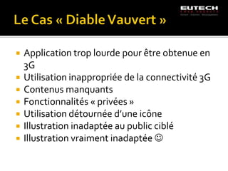   Application trop lourde pour être obtenue en
    3G
   Utilisation inappropriée de la connectivité 3G
   Contenus manquants
   Fonctionnalités « privées »
   Utilisation détournée d’une icône
   Illustration inadaptée au public ciblé
   Illustration vraiment inadaptée 
 