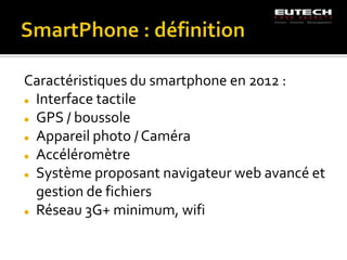 Caractéristiques du smartphone en 2012 :
 Interface tactile

 GPS / boussole

 Appareil photo / Caméra

 Accéléromètre

 Système proposant navigateur web avancé et

  gestion de fichiers
 Réseau 3G+ minimum, wifi
 
