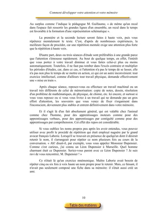 Comment développer votre attention et votre mémoire


Au surplus comme l’indique le pédagogue M. Guillaume, « de même qu'un recul
dans l'espace fait ressortir les grandes lignes d'un ensemble, un recul dans le temps
est favorable à la formation d'une représentation schématique ».

        La première et la seconde lecture seront faites à haute voix, puis vous
répéterez mentalement le texte. C'est, d'après de nombreuses expériences, la
meilleure façon de procéder, car une répétition mentale exige une attention plus forte
que la répétition à haute voix.

        D'autre part, deux ou trois séances d'étude sont préférables à une grande parce
que l'attention s'émousse rapidement. Au bout de quelque temps, en effet, l'intérêt
que vous portez à votre travail diminue et vous faites celui-ci plus ou moins
automatiquement. Toutefois, il ne faut pas tomber dans l'excès contraire et multiplier
les périodes d'études, car, dans ce cas, si l'attention n'a pas le temps de se lasser, elle
n'a pas non plus le temps de se mettre en action, ce qui est un autre inconvénient: tout
exercice intellectuel, comme d'ailleurs tout travail physique, demande effectivement
une « mise en train ».

        Après chaque séance, reposez-vous ou effectuez un travail machinal ou un
travail très différents de celui de mémorisation: copie de notes, dessin, résolution
d'un problème de mathématiques, de physique, de chimie, etc. Ici encore, et surtout si
vous vous reposez ou si vous vous livrez à un travail qui ne demande pas un gros
effort d'attention, les souvenirs que vous venez de fixer s'organisent dans
l'inconscient, deviennent plus stables et entrent définitivement dans votre mémoire.

       Et il s'agit là d'un fait absolument général, qui est valable chez l'animal
comme chez l'homme, pour des apprentissages moteurs comme pour des
apprentissages verbaux, pour des apprentissages par contiguïté comme pour des
apprentissages par compréhension. Cet effet des repos est considérable.

         Si vous oubliez les noms propres peu après les avoir entendus, vous pouvez
utiliser avec profit le procédé de répétition qui était employé naguère par le grand
avocat français Laborie. Lorsqu'il se trouvait en présence de quelqu'un dont il désirait
retenir le nom, il s'arrangeait pour répéter ce nom plusieurs fois au cours de la
conversation. « Ah! disait-il, par exemple, vous vous appelez Monsieur Dupensier.
Comme c'est curieux, j'ai connu un Léon Dupensier à Marseille. Quel homme
charmant était ce Dupensier. Seriez-vous parent avec ce Léon Dupensier ? Je suis
ravi de vous rencontrer, M. Dupensier ! »

        Ce n'était là qu'un exercice mnémonique. Maître Laborie avait besoin de
répéter cinq ou six fois à voix haute un nom propre pour le retenir. Mais, ce faisant, il
n'avait pas seulement composé une fiche dans sa mémoire: il s'était aussi créé un
ami.




                                            10
 
