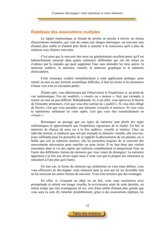 Comment développer votre attention et votre mémoire




Établissez des associations multiples
        Le rappel mnémonique se faisant de proche en proche à travers un réseau
d'associations multiples, qui vont du connu aux images mnésiques, un souvenir sera
d'autant plus stable et d'autant plus facile à ramener à la conscience qu'il a plus de
relations avec d'autres souvenirs.

        C'est ainsi que le souvenir des mots est généralement excellent parce qu'il est
habituellement enraciné dans quatre mémoires différentes qui ont été mises en
évidence par la maladie qui peut supprimer l'une sans atteindre les trois autres: la
mémoire auditive, la mémoire visuelle, la mémoire graphique et la mémoire
d'articulation.

        Cette remarque conduit immédiatement à cette application pratique: pour
retenir un mot ou une formule scientifique difficiles, il faut les écrire et les prononcer
à haute voix tout en s'écoutant parler.

        D'autre part, vous déterminera par l'observation et l'expérience si, au point de
vue mnémonique, l'on est «auditif», « visuel» ou « moteur ». Soit, par exemple, à
retenir un mot un peu difficile: Rabindranath. Si, à cet effet, vous éprouvez le besoin
de l'entendre prononcer, c'est que vous êtes surtout un « auditif ». Si vous êtes obligé
de l'écrire, c'est que vous possèdez une mémoire «visuelle et motrice». Si vous vous
le représentez nettement en votre esprit, c'est que vous êtes essentiellement un
«visuel ».

         Remarquez au passage que ces types de mémoire sont plutôt des types
schématiques et approximatifs que l'expérience rigoureuse de la réalité. En fait, la
mémoire de chacun de nous est à la fois auditive, visuelle et motrice. Chez un
individu normal, si médiocre que soit par exemple la mémoire visuelle, elle sera tou-
jours suffisante pour lui permettre de se rappeler la physionomie de ses parents; ou si
faible que soit sa mémoire motrice, elle lui permettra toujours de se souvenir des
mouvements nécessaires pour marcher ou pour écrire. Il ne faut donc pas vouloir
rencontrer dans la vie des esprits qui réalisent complètement et uniquement l'une ou
l'autre des différentes formes de mémoire que vous venez de distinguer. La mémoire
appartient à la fois aux divers types mais il reste vrai que la plupart des mémoires se
rattachent à l'une plus qu'à l'autre.

        En tout cas, la forme de mémoire qui prédomine en vous étant définie, vous
vous efforcerez de développer votre mémoire dans le sens qui lui est favorable tout
en lui associant les autres formes de souvenir. Vous n'en retirerez que des avantages.

       En effet, si, évoquant un objet ou un fait, vous vous remémorez avec
promptitude et netteté son image visuelle, la reviviscence aisée de cette dernière, en
même temps que très avantageuse en soi, sera d'une utilité d'autant plus grande que
vous aura eu soin d'y rattacher préalablement, grâce à des associations répétées, les



                                           12
 