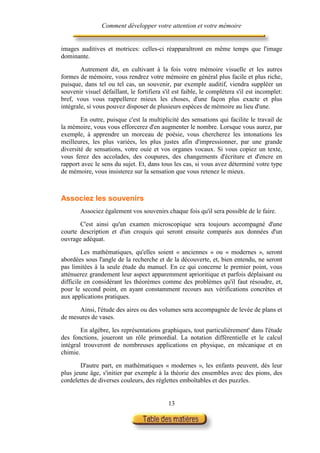 Comment développer votre attention et votre mémoire


images auditives et motrices: celles-ci réapparaîtront en même temps que l'image
dominante.

        Autrement dit, en cultivant à la fois votre mémoire visuelle et les autres
formes de mémoire, vous rendrez votre mémoire en général plus facile et plus riche,
puisque, dans tel ou tel cas, un souvenir, par exemple auditif, viendra suppléer un
souvenir visuel défaillant, le fortifiera s'il est faible, le complétera s'il est incomplet:
bref, vous vous rappellerez mieux les choses, d'une façon plus exacte et plus
intégrale, si vous pouvez disposer de plusieurs espèces de mémoire au lieu d'une.

        En outre, puisque c'est la multiplicité des sensations qui facilite le travail de
la mémoire, vous vous efforcerez d'en augmenter le nombre. Lorsque vous aurez, par
exemple, à apprendre un morceau de poésie, vous chercherez les intonations les
meilleures, les plus variées, les plus justes afin d'impressionner, par une grande
diversité de sensations, votre ouie et vos organes vocaux. Si vous copiez un texte,
vous ferez des accolades, des coupures, des changements d'écriture et d'encre en
rapport avec le sens du sujet. Et, dans tous les cas, si vous avez déterminé votre type
de mémoire, vous insisterez sur la sensation que vous retenez le mieux.



Associez les souvenirs
        Associez également vos souvenirs chaque fois qu'il sera possible de le faire.

       C'est ainsi qu'un examen microscopique sera toujours accompagné d'une
courte description et d'un croquis qui seront ensuite comparés aux données d'un
ouvrage adéquat.

         Les mathématiques, qu'elles soient « anciennes » ou « modernes », seront
abordées sous l'angle de la recherche et de la découverte, et, bien entendu, ne seront
pas limitées à la seule étude du manuel. En ce qui concerne le premier point, vous
atténuerez grandement leur aspect apparemment aprioritique et parfois déplaisant ou
difficile en considérant les théorèmes comme des problèmes qu'il faut résoudre, et,
pour le second point, en ayant constamment recours aux vérifications concrètes et
aux applications pratiques.

      Ainsi, l'étude des aires ou des volumes sera accompagnée de levée de plans et
de mesures de vases.

        En algèbre, les représentations graphiques, tout particulièrement' dans l'étude
des fonctions, joueront un rôle primordial. La notation différentielle et le calcul
intégral trouveront de nombreuses applications en physique, en mécanique et en
chimie.

        D'autre part, en mathématiques « modernes », les enfants peuvent, dès leur
plus jeune âge, s'initier par exemple à la théorie des ensembles avec des pions, des
cordelettes de diverses couleurs, des réglettes emboîtables et des puzzles.


                                            13
 